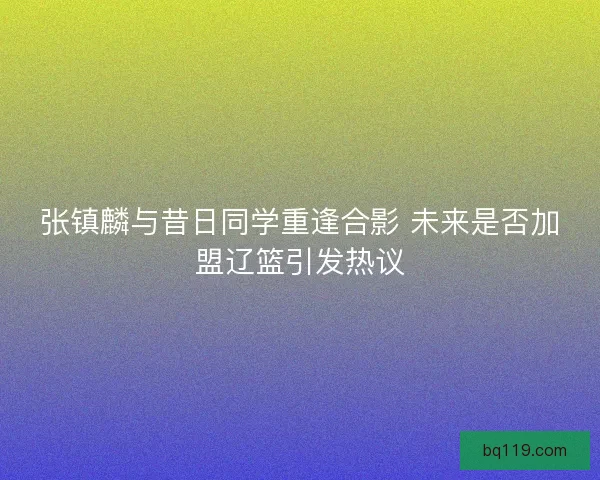 张镇麟与昔日同学重逢合影 未来是否加盟辽篮引发热议
