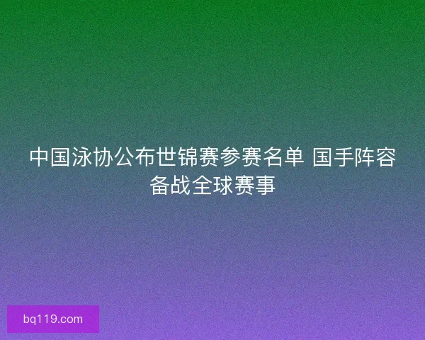中国泳协公布世锦赛参赛名单 国手阵容备战全球赛事