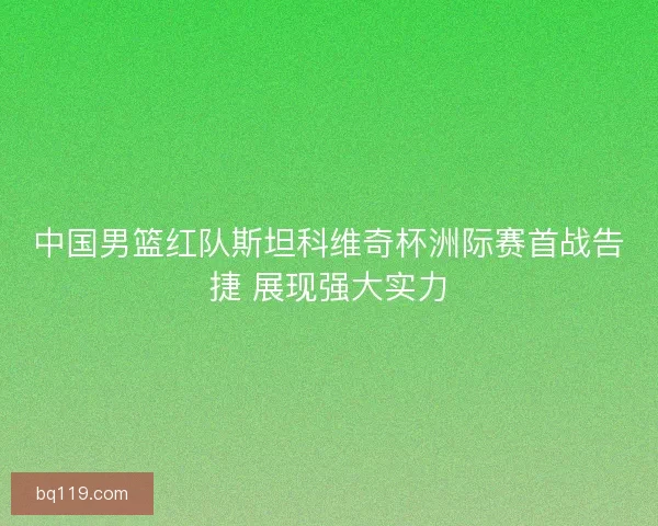 中国男篮红队斯坦科维奇杯洲际赛首战告捷 展现强大实力
